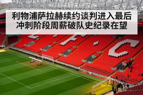 利物浦萨拉赫续约谈判进入最后冲刺阶段周薪破队史纪录在望
