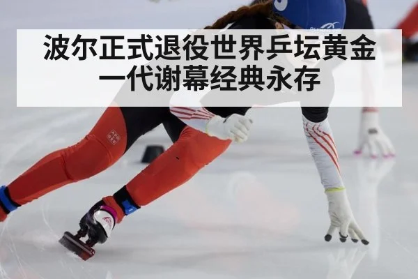 波尔正式退役世界乒坛黄金一代谢幕经典永存