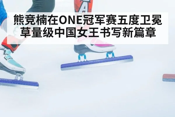 熊竞楠在ONE冠军赛五度卫冕草量级中国女王书写新篇章